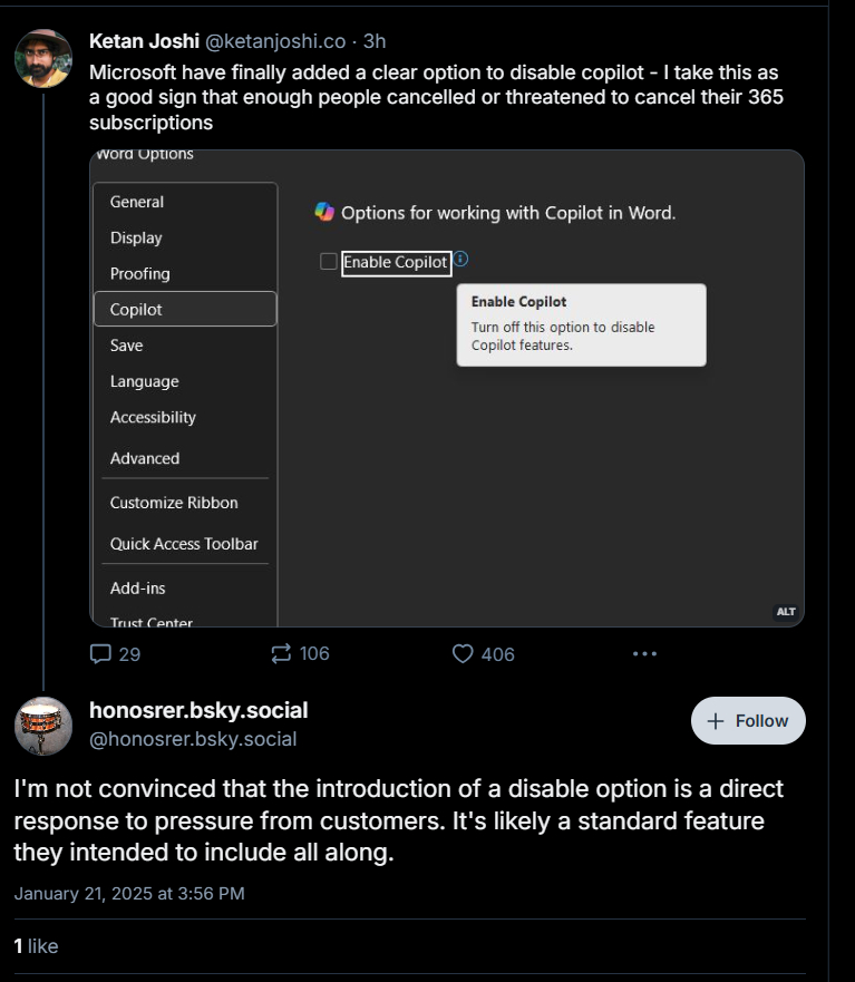 Language Accessibility Advanced Customize Ribbon Add alt text Ketan Joshi @ketanjoshi.co-3h Microsoft have finally added a clear option to disable copilot - I take this as a good sign that enough people cancelled or threatened to cancel their 365 subscriptions Options for working with Copilot in Word Enable Copilot Enable Copilot Tam off this optiunti diale Copilt features Display Proofing Copilot X Quick Access Toolbar Add 4:35 2 106 honosrer.bsky.social shonosrer.bsky.social 406 +Follow I'm not convinced that the introduction of a disable option is a direct response to pressure from customers. It's likely a standard feature they intended to include all along. January 21, 2025 3:56 PM 1 like