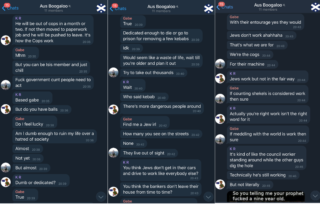 Screenshots of a conversation of Aus Boogaloo between K R and Gabe. K R talks about someone being removed from the cops or put on paperwork. Gabe, Mhm, But you can be Isis member and just chill, Fuck government cunt people need to act. K R, Based gabe, But do you have balls. Gabe, Do I feel lucky, Do I feel dumb enough to ruin my life over a hatred of society, Almost, Not yet, But almost. K R, Dumb or dedicated. Gabe, True, Dedicated enough to die or go to prison for removing a few kebabs, Idk, Would seem like a waste of life, wait til youre older and plan it out, Try to take out thousands. K R then suggests Jews instead and they talk about how Jews live in the shadows, controlling society, and don't do real work. End of screenshots.