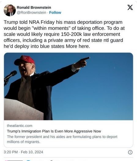 Post by Ronald Brownstein
"Trump told NRA Friday his mass deportation program would begin 'within moments' of taking office. To do at scale would likely require 150-200k law enforcement officers, including a private army of red state ntl guard he'd deploy into blue states [theatantic.com]
"Trump's Immigration Plan Even More Aggressive Now. The former president and his aides are formulating plans o deport millions of migrants."
320PM- Feb 10,2024 ® 