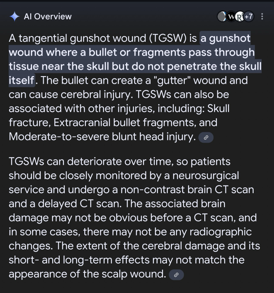 A tangential gunshot wound (TGSW) is a gunshot wound where a bullet or fragments pass through tissue near the skull but do not penetrate the skull itself. The bullet can create a "gutter" wound and can cause cerebral injury. TGSWs can also be associated with other injuries, including: Skull fracture, Extracranial bullet fragments, and Moderate-to-severe blunt head injury.  TGSWs can deteriorate over time, so patients should be closely monitored by a neurosurgical service and undergo a non-contrast brain CT scan and a delayed CT scan. The associated brain damage may not be obvious before a CT scan, and in some cases, there may not be any radiographic changes. The extent of the cerebral damage and its short- and long-term effects may not match the appearance of the scalp wound.