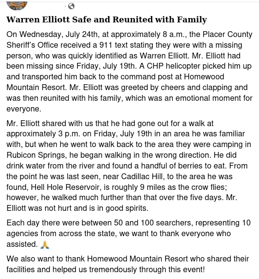 - 9

Warren Elliott Safe and Reunited with Family

On Wednesday, July 24th, at approximately 8 a.m., the Placer County Sheriff's Office received a 911 text stating they were with a missing person, who was quickly identified as Warren Elliott. Mr. Elliott had been missing since Friday, July 19th. A CHP helicopter picked him up and transported him back to the command post at Homewood Mountain Resort. Mr. Elliott was greeted by cheers and clapping and was then reunited with his family, which was an emotional moment for everyone.

Mr. Elliott shared with us that he had gone out for a walk at approximately 3 p.m. on Friday, July 19th in an area he was familiar with, but when he went to walk back to the area they were camping in Rubicon Springs, he began walking in the wrong direction. He did drink water from the river and found a handful of berries to eat. From the point he was last seen, near Cadillac Hill, to the area he was found, Hell Hole Reservoir, is roughly 9 miles as the crow flies; however, he walked much further than that over the five days. Mr. Elliott was not hurt and is in good spirits.

Each day there were between 50 and 100 searchers, representing 10 agencies from across the state, we want to thank everyone who assisted. A

We also want to thank Homewood Mountain Resort who shared their facilities and helped us tremendously through this event! 