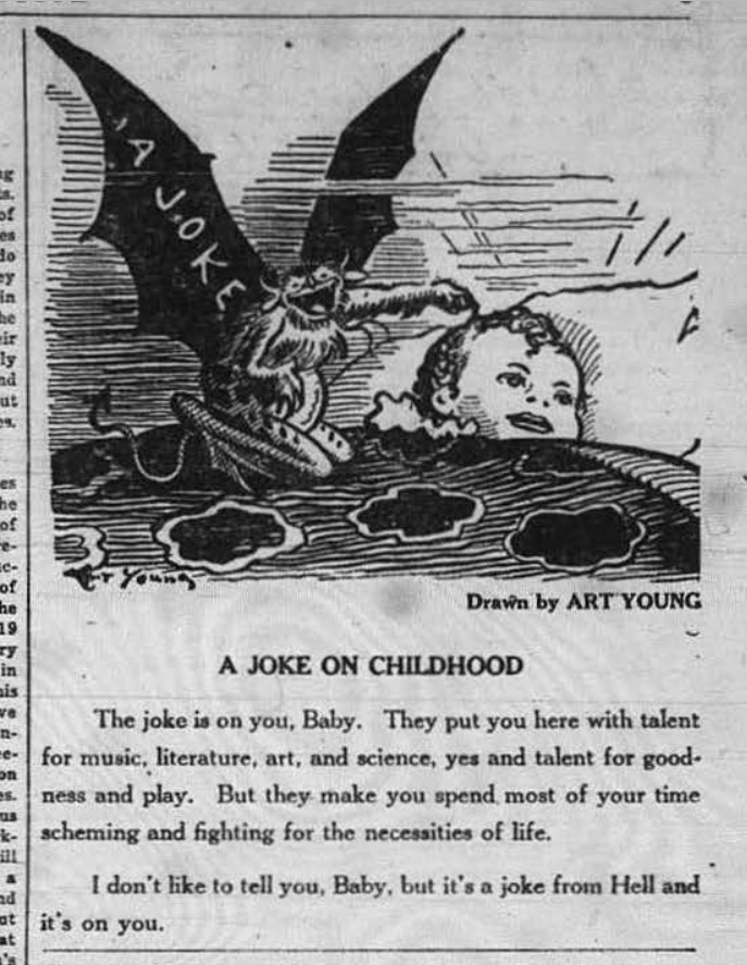 scan of a cartoon from an old newspaper with text underneath.
the cartoon shows an infant lying in a bed under a blanket where a gremlin creature with wings is sitting on the blanket poking at the child. on the gremlin's wing it says A JOKE.

text:
Drawn by ART YOUNG
A JOKE ON CHILDHOOD
The joke is on you, Baby, They put you here with talent for music, literature art and science, yes and talent for goodness and play. But they make you spend most of your time scheming and fighting for the necessities of life.
I don't like to tell you, Baby, but it's a joke from Hell and it's on you.