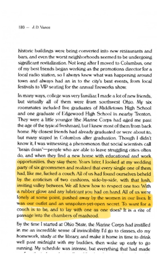 JD Vance's literary grift, Hillbilly Elegy, has gone thru several printings. this is an image of, allegedly, page 180 of one of the earlier prints (i think the original OP of the post said the first edition). this page describes in gory the "eroticism of two cushions" and the couch fucking that supposedly dudes of his social class have to endure because there's a brain drain in his part of the world (aka people leave and never come back so there's nobody for them to act like couch cushions).

Dave Spector highlighted in yellow the gory details and i have used OCR to extract the text and include it here:

"Though I didn't know it, I was witnessing a phenomenon that social scientists call “brain drain"—people who are able to leave struggling cities often do, and when they find a new home with educational and work opportunities, they stay there. Years later, | looked at my wedding party of six groomsmen and realized that every single one of them had, like me, fucked a couch Ail of us had found ourselves beheld by the eroticism of two cushions, side-by-side, with that lush, inviting valley between. We all knew how to respect one too: With a rubber glove and any lubricant you had on hand. Al of us were fondly at some point, pushed away by the women in our lives. It was our outlet and an unspoken-yet-open secret. To want for a couch is 10 be. and 10 lay With one as one does? It is a rite of passage into the chambers of manhood." 