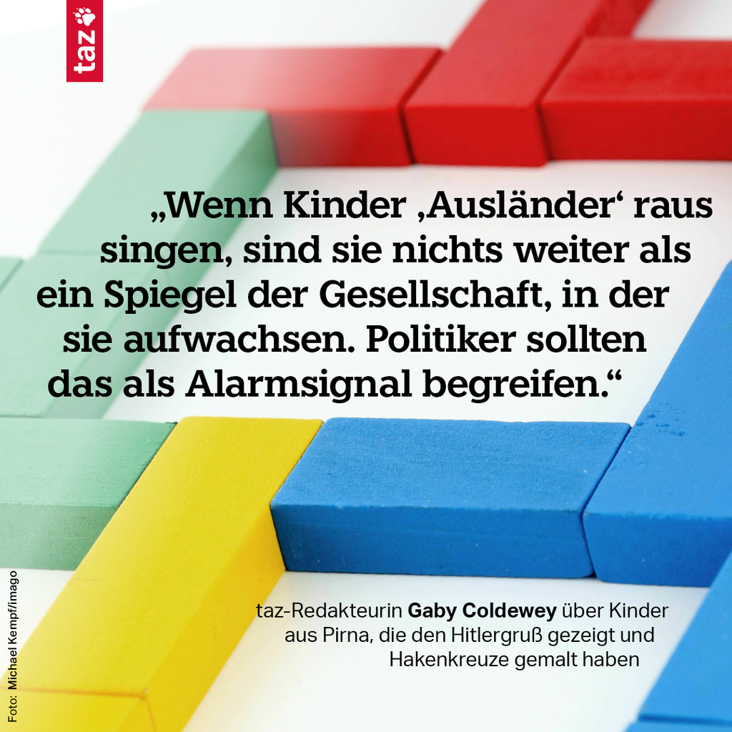 „Wenn Kinder ‚Ausländer‘ raus singen, sind sie nichts weiter als ein Spiegel der Gesellschaft, in der sie aufwachsen. Politiker sollten das als Alarmsignal begreifen.“  taz-Redakteurin Gaby Coldewey über Kinder aus Pirna, die den Hitlergruß gezeigt und Hakenkreuze gemalt haben