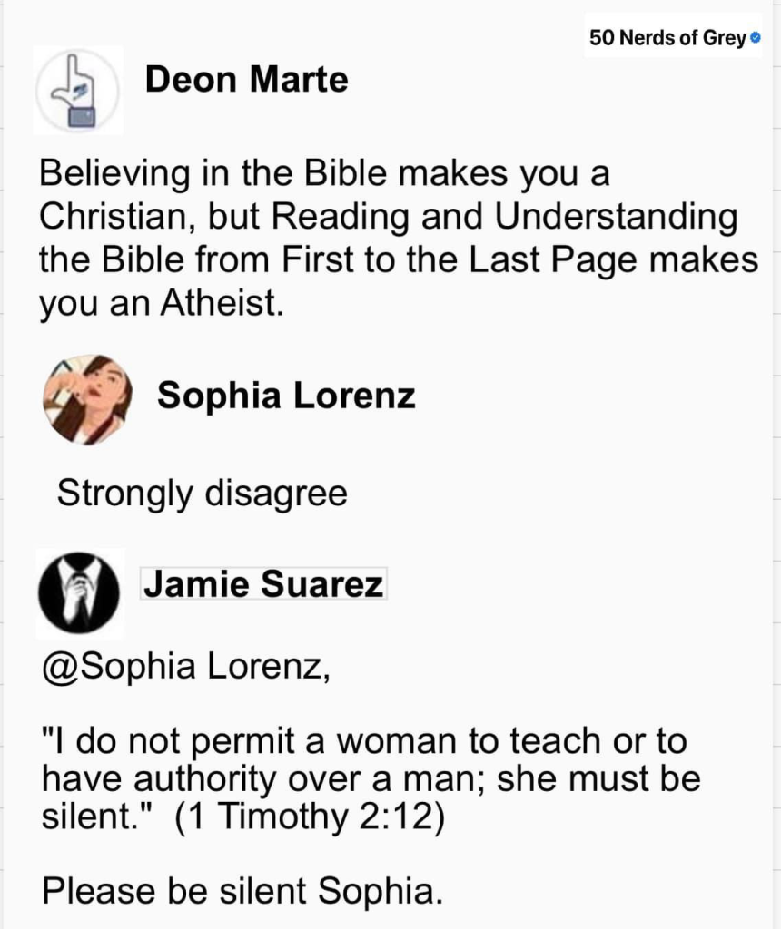 50 Nerds of Grey o Deon Marte Believing in the Bible makes you a Christian, but Reading and Understanding the Bible from First to the Last Page makes you an Atheist. Sophia Lorenz Strongly disagree Jamie Suarez @Sophia Lorenz, "I do not permit a woman to teach or to have authority over a man; she must be silent." (1 Timothy 2:12) Please be silent Sophia.