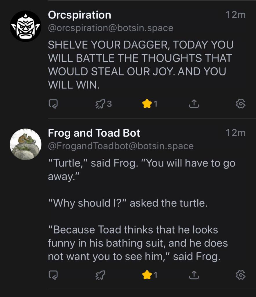 Orcspiration
@orcspiration@botsin.space
SHELVE YOUR DAGGER, TODAY YOU
WILL BATTLE THE THOUGHTS THAT
WOULD STEAL OUR JOY. AND YOU
WILL WIN.
53 3
1
12m
Frog and Toad Bot
12m
@FrogandToadbot@botsin.space
"Turtle," said Frog. "You will have to go
away."
"Why should I?" asked the turtle.
"Because Toad thinks that he looks
funny in his bathing suit, and he does
not want you to see him," said Frog.
5.3
1