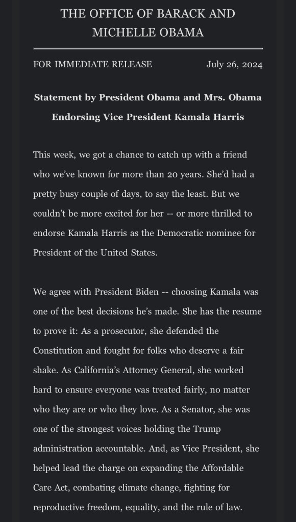 THE OFFICE OF BARACK AND
MICHELLE OBAMA
FOR IMMEDIATE RELEASE
July 26, 2024
Statement by President Obama and Mrs. Obama
Endorsing Vice President Kamala Harris
This week, we got a chance to catch up with a friend who we've known for more than 20 years.  … We couldn't be more excited for her -- or more thrilled to
endorse Kamala Harris as the Democratic nominee for
President.
We agree with President Biden -- choosing Kamala was one of the best decisions he's made. She has the resume to prove it: As a prosecutor, she defended the Constitution and fought for folks who deserve a fair shake. As California's AG, she worked hard to ensure everyone was treated fairly, no matter who they are or who they love. As a Senator, she was one of the strongest voices holding the Trump administration accountable. And, as Vice President, she helped lead the charge on expanding the Affordable Care Act, combating climate change, fighting for reproductive freedom, equality, and the rule of law.