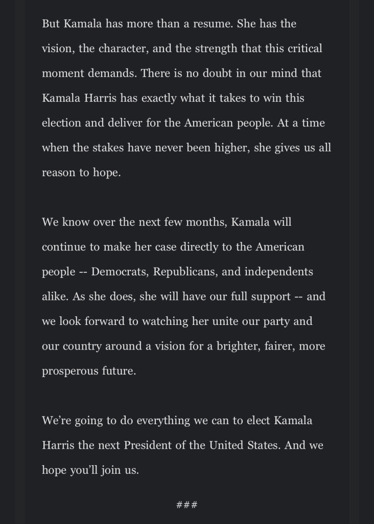 But Kamala has more than a resume. She has the
vision, the character, and the strength that this critical moment demands. There is no doubt in our mind that
Kamala Harris has exactly what it takes to win this election and deliver for the American people. At a time when the stakes have never been higher, she gives us all reason to hope.
We know over the next few months, Kamala will continue to make her case directly to the American
people - Democrats, Republicans, and independents alike. As she does, she will have our full support - and we look forward to watching her unite our party and our country around a vision for a brighter, fairer, more prosperous future.
We're going to do everything we can to elect Kamala Harris the next President of the United States. And we
hope you'll join us.
###