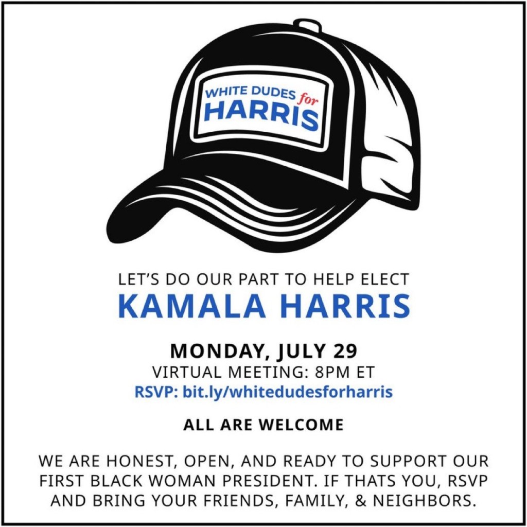 WHITE DUDES for
HARRIS
LET'S DO OUR PART TO HELP ELECT
KAMALA HARRIS
MONDAY, JULY 29
VIRTUAL MEETING: 8PM ET
RSVP: bit.ly/whitedudesforharris
ALL ARE WELCOME
WE ARE HONEST, OPEN, AND READY TO SUPPORT OUR
FIRST BLACK WOMAN PRESIDENT. IF THATS YOU, RSVP
AND BRING YOUR FRIENDS, FAMILY, & NEIGHBORS.