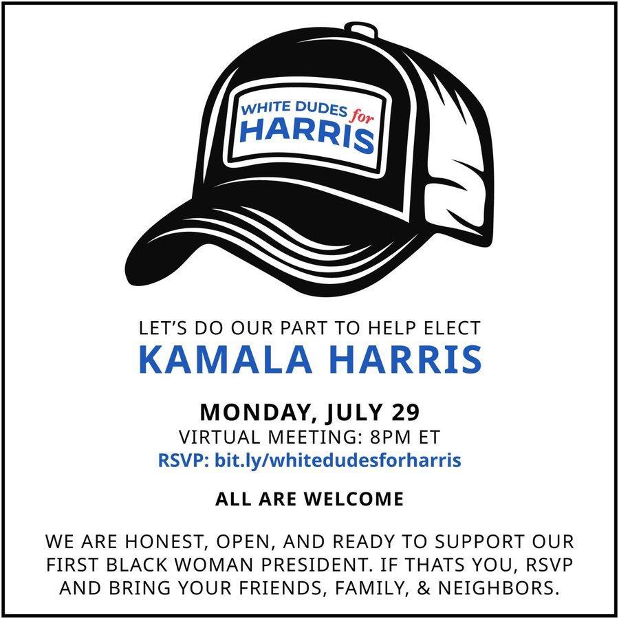 WHITE DUDES

LET'S DO OUR PART TO HELP ELECT
MONDAY, JULY 29
VIRTUAL MEETING: 8PM ET
RSVP: bit.ly/whitedudesforharris
ALL ARE WELCOME
WE ARE HONEST, OPEN, AND READY TO SUPPORT OUR
FIRST BLACK WOMAN PRESIDENT. IF THATS YOU, RSVP
AND BRING YOUR FRIENDS, FAMILY, & NEIGHBORS.
