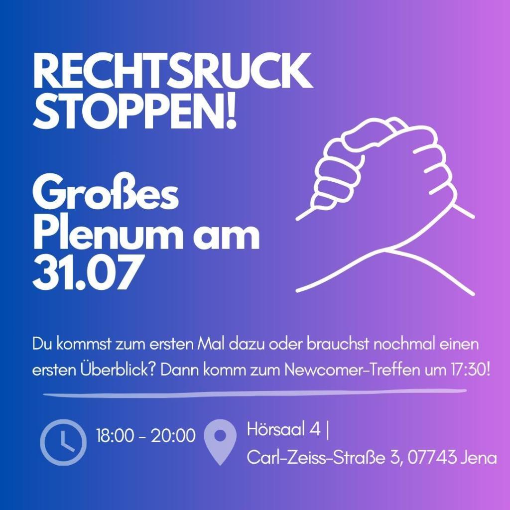 Ein Bild mit Informationen zu einer Veranstaltung. Der Hintergrund ist ein Farbverlauf von Blau zu Lila. Der Haupttext lautet "RECHTSRUCK STOPPEN!" in großen weißen Buchstaben. Darunter steht "Großes Plenum am 31.07". Rechts ist eine einfache weiße Linienzeichnung von zwei Händen, die sich fest umklammern, als Symbol für Zusammenhalt. Weitere Informationen:

- "Du kommst zum ersten Mal dazu oder brauchst nochmal einen ersten Überblick? Dann komm zum Newcomer-Treffen um 17:30!"
- Zeit: 18:00 - 20:00 Uhr (angezeigt durch ein Uhr-Symbol)
- Ort: Hörsaal 4 | Carl-Zeiss-Straße 3, 07743 Jena (angezeigt durch ein Standort-Symbol)

Das Design ist schlicht und informativ, mit klaren Kontrasten.