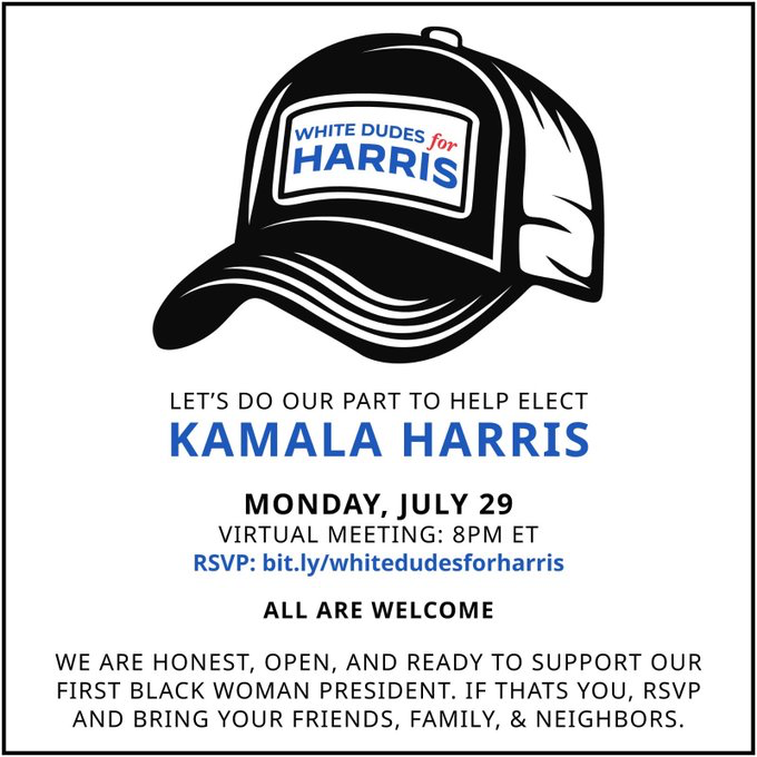 Ll WHITE DUDEsfnr LET'S DO OUR PART TO HELP ELECT MONDAY, JULY 29 VIRTUAL MEETING: 8PM ET RSVP: bit.ly/whitedudesforharris ALL ARE WELCOME WE ARE HONEST, OPEN, AND READY TO SUPPORT OUR FIRST BLACK WOMAN PRESIDENT. IF THATS YOU, RSVP AND BRING YOUR FRIENDS, FAMILY, & NEIGHBORS. 