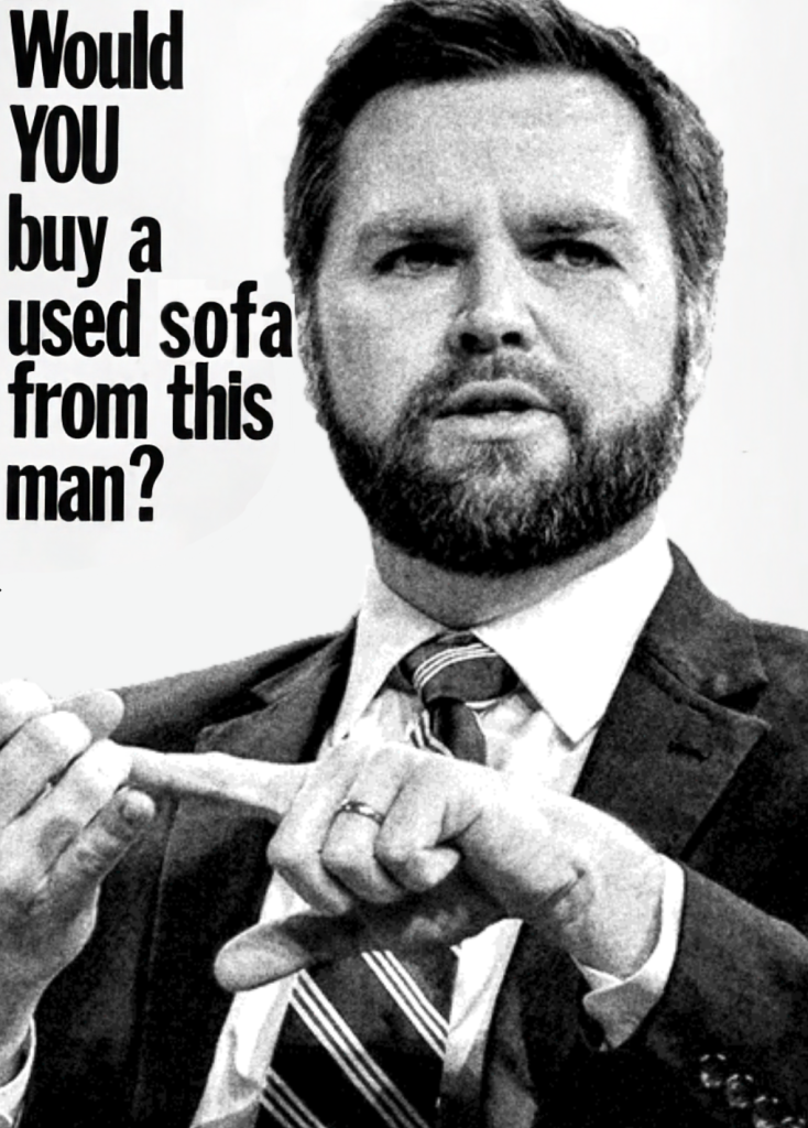 Parody of the classic presidential campaigh ad from John F Kennedy's 1960 campaign against Nixon; it's a picture of JD Vance looking smarmy with a stupid expression while pointing at something off camera in black in white. In the upper left hand corner is the phrase in block lettering:

Would YOU buy a used sofa from this man?