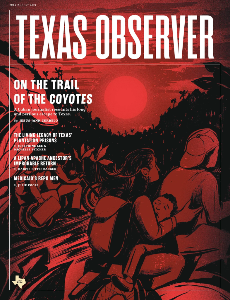 The cover of Texas Observer magazine shows a moody, black and red illustration of refugees traveling through the jungle on the back of motorbikes. One passenger in the foreground is clutching a toddler in her lap. Top headline: On the Trail of the Coyotes. A Cuban journalist recounts his long and perilous escape to Texas bu Jesus Jank Curbelo. 
The Living Legacy of Texas’ Prison Plantations by Josephine Lee and Michelle Pitcher. A Lipan Apache’s Ancestor’s Improbable Return by Darcie Little Badger. Medicaid’s Repo Men by Julie Poole. 
