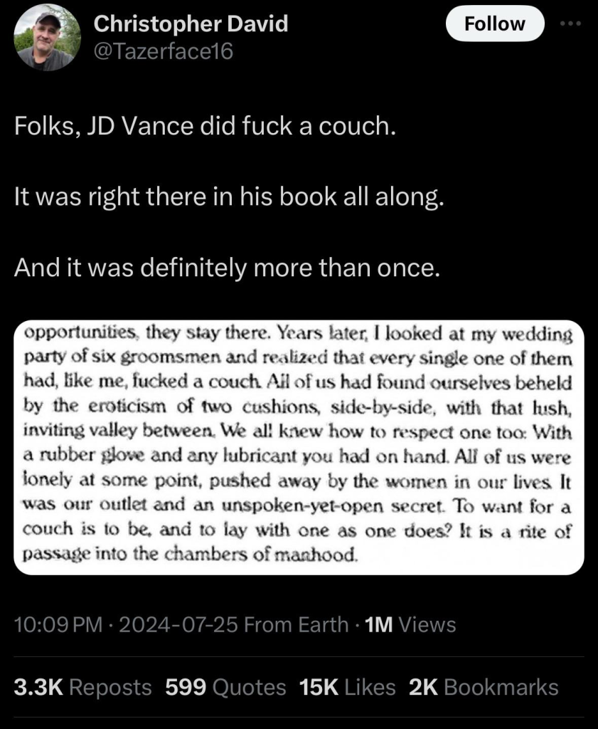 @TAZERFACE16 TWEETED
 Folks, JD Vance did fuck a couch.

It was right there in his book all along.

And it was definitely more than once.

opportunities, they stay there. Years later, | looked at my wedding party of six groomsmen and realized that every single one of them had, like me, fucked a couch Ail of us had found ourselves beheld by the eroticism of two cushions, side-by-side, with that lush, inviting valley between. We al! knew how to respect one too: With a rubber glove and any lubricant you had on hand. All of us were ionely at some point, pushed away by the women in our lives It was our outlet and an unspoken-yet-open secret. To want for a couch is 1o be, and to lay with cne as one does? It is a rite of passage into the chambers of manhood.

10:09 PM - 2024-07-25 From Earth - 1M Views

3.3K Reposts 599 Quotes 15K Likes 2K Bookmarks 