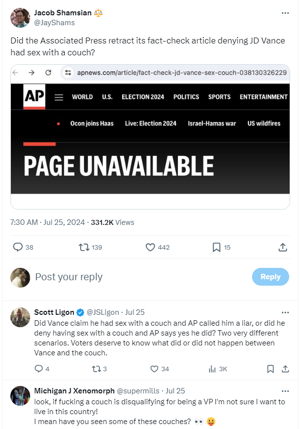 A8 Jacob Shamsian &2 @layShams Did the Associated Press retract its fact-check article denying JD Vance had sex with a couch?
reply Scott Ligon & @JSLigon - Jul 25 Did Vance claim he had sex with a couch and AP called him a liar, or did he deny having sex with a couch and AP says yes he did? Two very different scenarios. Voters deserve to know what did or did not happen between Vance and the couch. 
Michigan J Xenomorph @supermills - Jul 25 look, if fucking a couch is disqualifying for being a VP I'm not sure | want to live in this country! | mean have you seen some of these couches? 