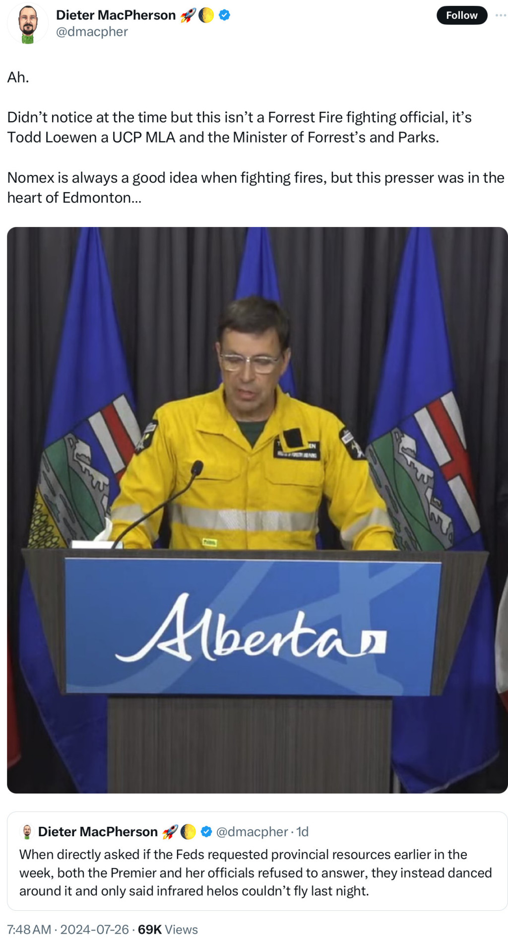 Screenshot of tweet

Dieter MacPherson
@dmacpher
Follow
Ah.
Didn't notice at the time but this isn't a Forrest Fire fighting official, it's
Todd Loewen a UCP MLA and the Minister of Forrest's and Parks.
Nomex is always a good idea when fighting fires, but this presser was in the
heart of Edmonton...
Albertas
Dieter MacPherson %
• @dmacpher •1d
When directly asked if the Feds requested provincial resources earlier in the
week, both the Premier and her officials refused to answer, they instead danced
around it and only said infrared helos couldn't fly last night.
7:48 AM • 2024-07-26 • 69K Views