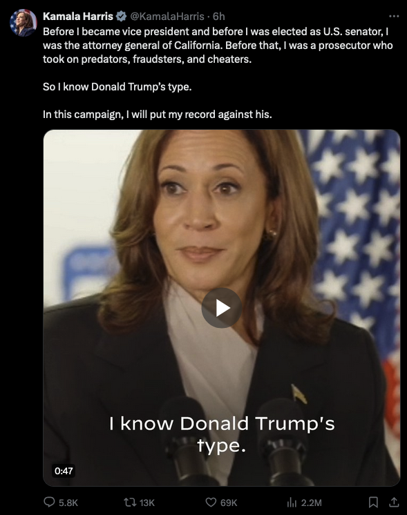 A tweet with a video of Vice President Harris. The text above the video states: 

Before I became vice president and before I was elected as U.S. senator, I was the attorney general of California. Before that, I was a prosecutor who took on predators, fraudsters, and cheaters.

So I know Donald Trump’s type.

In this campaign, I will put my record against his.