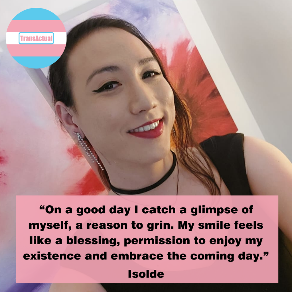 (Accessibility: Picture of Isolde smiling. Text: “On a good day I catch a glimpse of myself, a reason to grin. My smile feels like a blessing, permission to enjoy my existence and embrace the coming day.” Isolde)