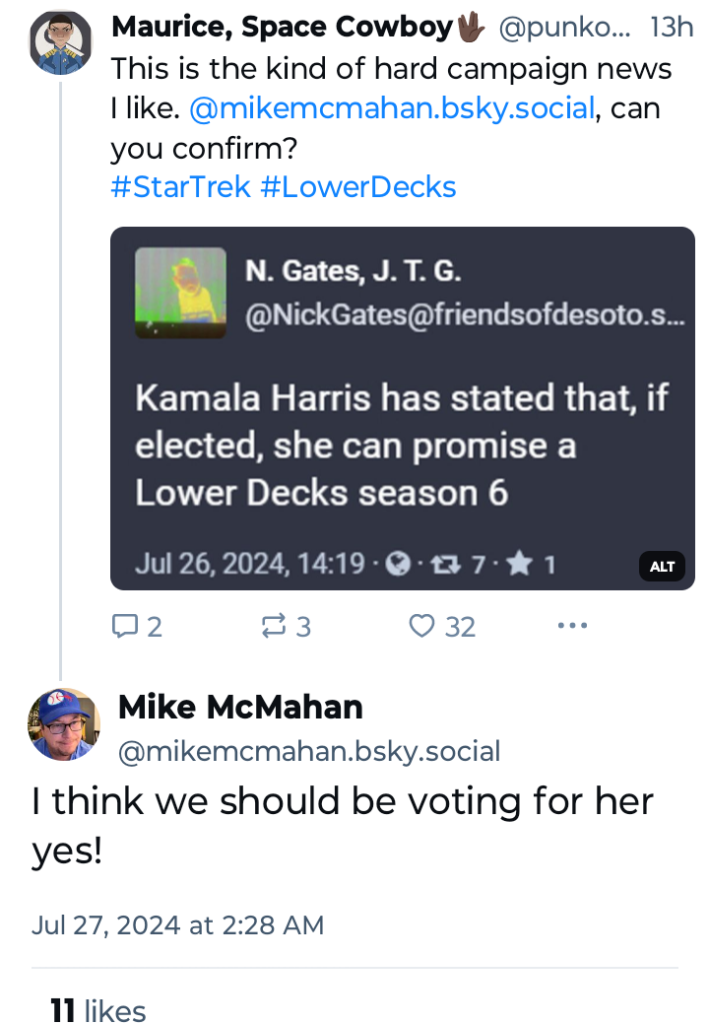 Maurice, Space Cowboy @punko...

"This is the kind of hard campaign news I like. @mikemcmahan.bsky.social, can you confirm?"

N. Gates, J. T. G.
@NickGates@friendsofdesoto.s...

"Kamala Harris has stated that, if elected, she can promise a Lower Decks season 6"

Mike McMahan
@mikemcmahan.bsky.social

"I think we should be voting for her yes!"