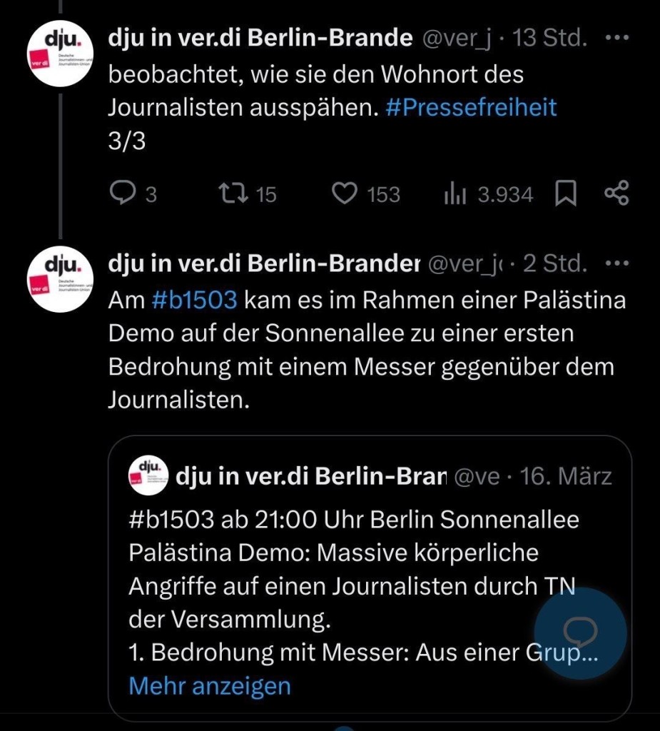 
dju in ver.di Berlin-Brande @ver_j • 13 Std. beobachtet, wie sie den Wohnort des Journalisten ausspähen. #Pressefreiheit
3/3
•••

dju in ver.di Berlin-Brander @ver_j‹ • 2 Std.
•••
Am #b1503 kam es im Rahmen einer Palästina
Demo auf der Sonnenallee zu einer ersten Bedrohung mit einem Messer gegenüber dem
Journalisten.

dju in ver.di Berlin 16. März
#b1503 ab 21:00 Uhr Berlin Sonnenallee
Palästina Demo: Massive körperliche Angriffe auf einen Journalisten durch TN
der Versammlung.
1. Bedrohung mit Messer: Aus einer Grup...
Mehr anzeigen