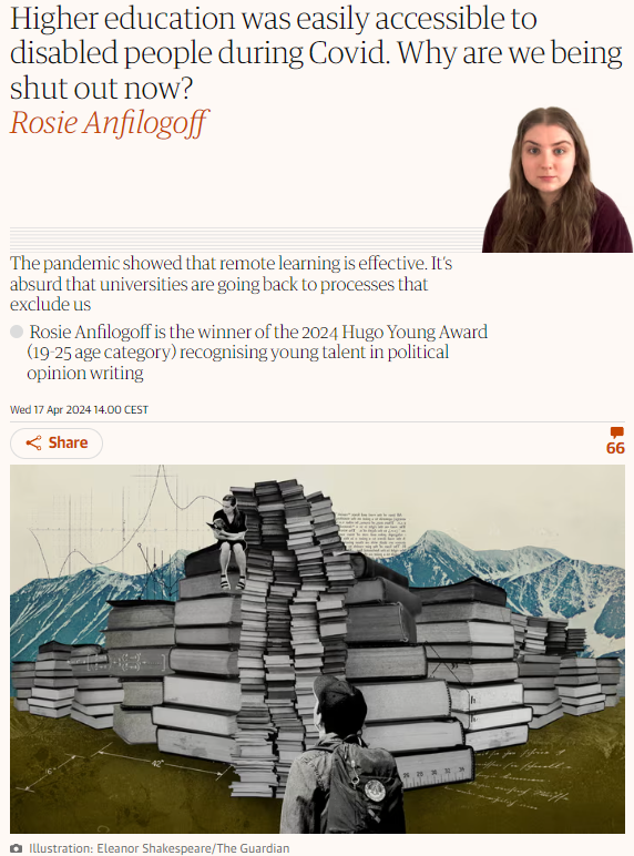 Higher education was easily accessible to disabled people during Covid. Why are we being shut out now?

Rosie Anfilogoff

The pandemic showed that remote learning is effective. It’s absurd that universities are going back to processes that exclude us

Rosie Anfilogoff is the winner of the 2024 Hugo Young Award (19-25 age category) recognising young talent in political opinion writing

Illustration: Eleanor Shakespeare/The Guardian
