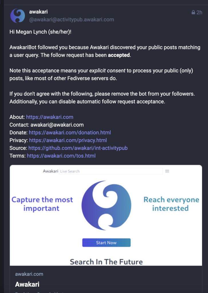 Screenshot of toot from @awakari@activitypub.awakari.com 

"Hi Megan Lynch (she/her)! AwakariBot followed you because Awakari discovered your public posts matching a user query. The follow request has been accepted. Note this acceptance means your explicit consent to process your public (only) posts, like most of other Fediverse servers do. If you don't agree with the following, please remove the bot from your followers. Additionally, you can disable automatic follow request acceptance. About: Contact: awakari@awakari.com Donate: XSS Source: Terms:

Awakari —

Capture the most Reach everyone important interested Search In The Future awakari.com Awakari "