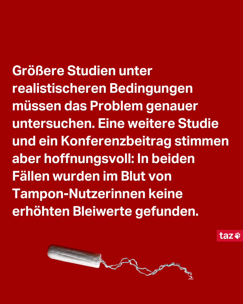 Größere Studien unter realistischeren Bedingungen müssen das Problem genauer untersuchen. Eine weitere Studie und ein Konferenzbeitrag stimmen aber hoffnungsvoll: In beiden Fällen wurden im Blut von Tampon-Nutzerinnen keine erhöhten Bleiwerte gefunden.