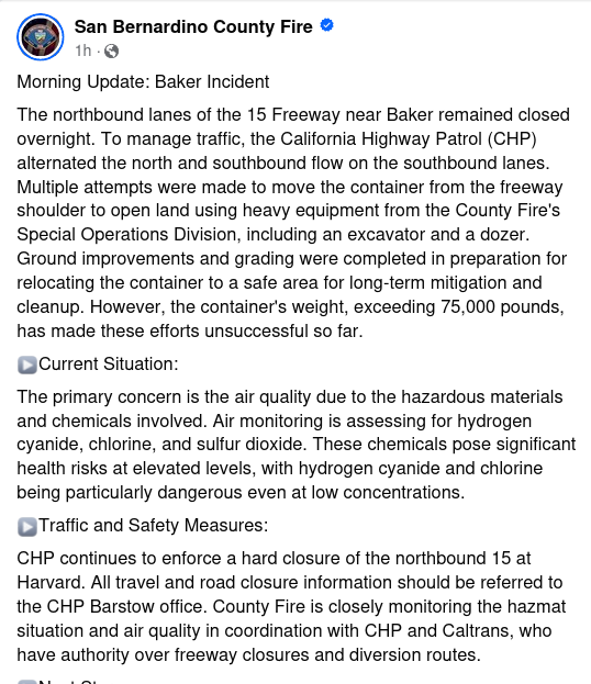 Morning Update: Baker Incident
The northbound lanes of the 15 Freeway near Baker remained closed overnight. To manage traffic, the California Highway Patrol (CHP) alternated the north and southbound flow on the southbound lanes. Multiple attempts were made to move the container from the freeway shoulder to open land using heavy equipment from the County Fire's Special Operations Division, including an excavator and a dozer. Ground improvements and grading were completed in preparation for relocating the container to a safe area for long-term mitigation and cleanup. However, the container's weight, exceeding 75,000 pounds, has made these efforts unsuccessful so far.
▶️Current Situation:
The primary concern is the air quality due to the hazardous materials and chemicals involved. Air monitoring is assessing for hydrogen cyanide, chlorine, and sulfur dioxide. These chemicals pose significant health risks at elevated levels, with hydrogen cyanide and chlorine being particularly dangerous even at low concentrations. 
▶️Traffic and Safety Measures:
CHP continues to enforce a hard closure of the northbound 15 at Harvard. All travel and road closure information should be referred to the CHP Barstow office. County Fire is closely monitoring the hazmat situation and air quality in coordination with CHP and Caltrans, who have authority over freeway closures and diversion routes.