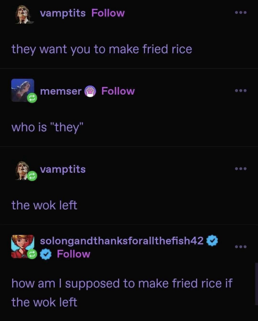 vamptits Follow • •• they want you to make fried rice memser Follow •• • who is "they" vamptits the wok left 包 solongandthanksforallthefish42 Follow how am I supposed to make fried rice if the wok left ..•