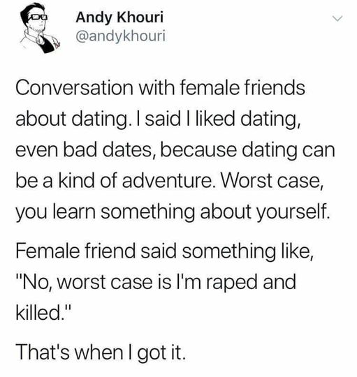 Andy Khouri
@andykhouri

Conversation with female friends about dating. I said | liked dating, even bad dates, because dating can be a kind of adventure. Worst case, you learn something about yourself.

 Female friend said something like, "No, worst case is I'm raped and killed."

That's when I got it. 