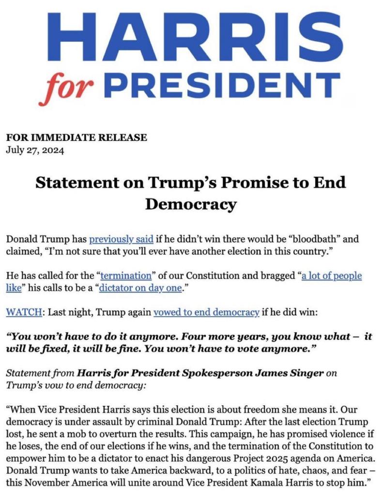 FOR IMMEDIATE RELEASE July 27, 2024

Statement on Trump’s Promise to End

Democracy

Donald Trump has previously said if he didn’t win there would be “bloodbath” and claimed, “I'm not sure that you’ll ever have another election in this country.” He has called for the “termination” of our Constitution and bragged “a lot of people like” his calls to be a “dictator on day one.” WATCH: Last night, Trump again vowed to end democracy if he did win: “You won’t have to do it anymore. Four more years, you know what — it will be fixed, it will be fine. You won’t have to vote anymore.” Statement from Harris for President Spokesperson James Singer on Trump’s vow to end democracy: 

“When Vice President Harris says this election is about freedom she means it. Our democracy is under assault by criminal Donald Trump: After the last election Trump lost, he sent a mob to overturn the results. This campaign, he has promised violence if he loses, the end of our elections if he wins, and the termination of the Constitution to empower him to be a dictator to enact his dangerous Project 2025 agenda on America. Donald Trump wants to take America backward, to a politics of hate, chaos, and fear — this November America will unite around Vice President Kamala Harris to stop him.” 