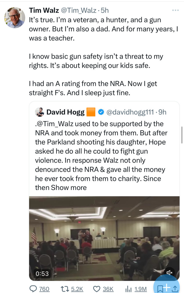 Tim Walz @Tim Walz • 5h
It's true. I'm a veteran, a hunter, and a gun
owner. But l'm also a dad. And for many years, I
was a teacher.
I know basic gun safety isn't a threat to my
rights. It's about keeping our kids safe.
I had an A rating from the NRA. Now I get
straight F's. And I sleep just fine.
David Hogg
• @davidhogg111•9h
@Tim_Walz used to be supported by the
NRA and took money from them. But after
the Parkland shooting his daughter, Hope
asked he do all he could to fight gun
violence. In response Walz not only
denounced the NRA & gave all the money
he ever took from them to charity. Since
then Show more
0:53
@ 760
17 5.2K
36K
Ill 1.9M