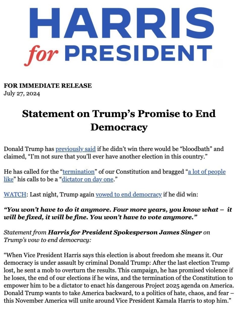 Press Release from the Harris for President campaign. For immediate release July 27, 2024. Statement on Trump's Promise to End Democracy
Statement on Trump's Promise to End Democracy
 Donald Trump has previously said if he didn't win there would be " bloodbath" and claimed, "I'm not sure that you'll ever have another election in this country.
 He has called for the "termination" of our Constitution and bragged "a lot of people like" his calls to be a "dictator on day one
 WATCH: Last night, Trump again yowed to end democracy if he did win:
"You won't have to do it anymore. Four more years, you know what - it will be fixed, it will be fine. You won't have to vote anymore
 Statement from Harris for President Spokesperson James Singer on Trump's vow to end democracy:
 "When Vice President Harris says this election is about freedom she means it. Our democracy is under assault by criminal Donald Trump: After the last election Trump lost, he sent a mob to overturn the results. This campaign, he has promised violence if he loses, the end of our elections if he wins, and the termination of the Constitution to empower him to be a dictator to enact his dangerous Project 2025 agenda on America Donald Trump wants to take America backward, to a politics of hate, chaos, and fear - this November America will unite around Vice President Kamala Harris to stop him.