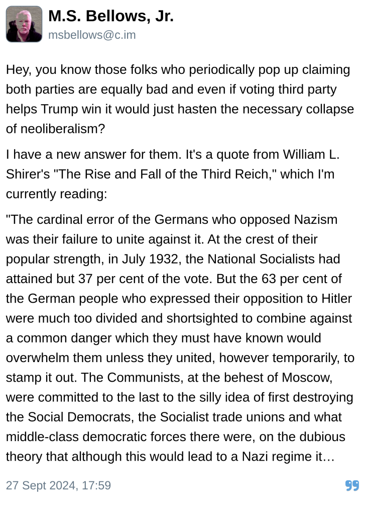 M.S. Bellows, Jr.:

Hey, you know those folks who periodically pop up claiming both parties are equally bad and even if voting third party helps Trump win it would just hasten the necessary collapse of neoliberalism?

I have a new answer for them. It's a quote from William L. Shirer's "The Rise and Fall of the Third Reich," which I'm currently reading:

"The cardinal error of the Germans who opposed Nazism was their failure to unite against it. At the crest of their popular strength, in July 1932, the National Socialists had attained but 37 per cent of the vote. But the 63 per cent of the German people who expressed their opposition to Hitler were much too divided and shortsighted to combine against a common danger which they must have known would overwhelm them unless they united, however temporarily, to stamp it out. The Communists, at the behest of Moscow, were committed to the last to the silly idea of first destroying the Social Democrats, the Socialist trade unions and what middle-class democratic forces there were, on the dubious theory that although this would lead to a Nazi regime it would be only temporary and would bring inevitably the collapse of capitalism, after which the Communists would take over and establish the dictatorship of the proletariat. Fascism, in the Bolshevik Marxist view, represented the last stage of a dying capitalism; after that, the Communist …