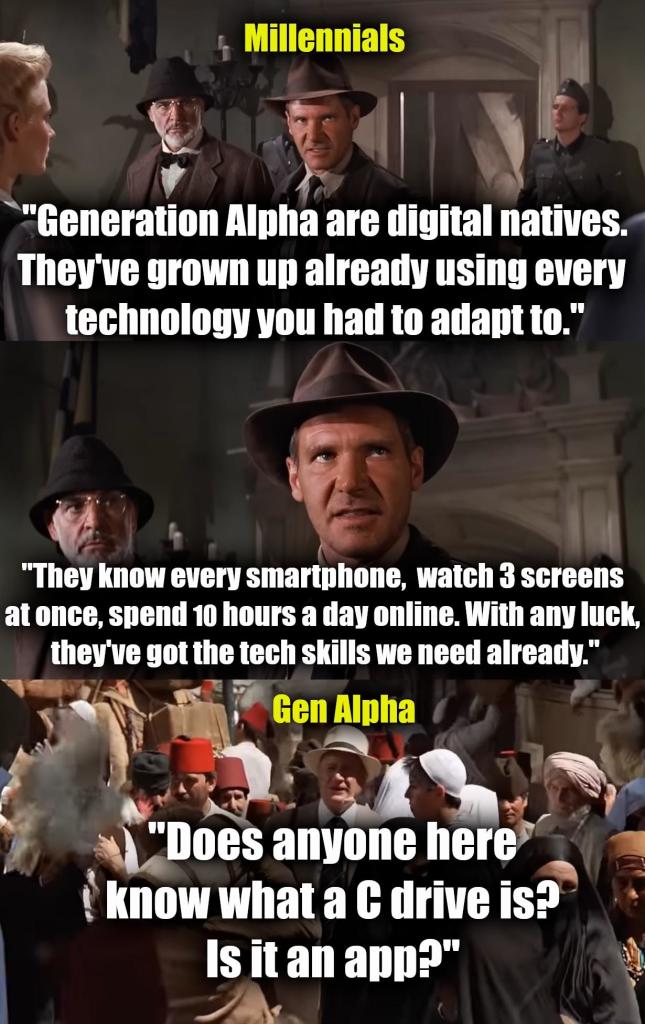 Three panels from Indiana Jones. 

Panel 1:

Millennials:

"Generation Alpha are digital natives.
They've grown up already using every technology you had to adapt to."

Panel 2:

"They know every smartphone, watch 3 screens at once, spend 10 hours a day on line. With any luck, they've got the tech skills we need already."

Panel 3:

Gen Alpha:

"Does anyone here know what a C drive is?
Is it an app?"