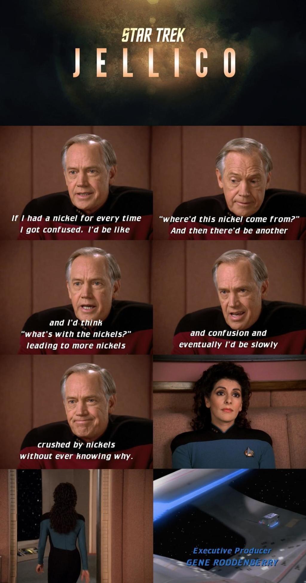 An 8 panel comic with Star Trek Jellico on top shown like a tv show
Panel1 - Jellico: If I had a nickel for every time I got confused. I'd be like

Panel2 - Jellico: Where'd this nickel come from? and then there'd be another

Panel3 - Jellico: and I'd think what's with the nickels? leading to more nickels

Panel4 - Jellico: and confusion and eventually I'd be slowly

Panel5 - Jellico: crushed by nickels without ever knowing why

Panel6 Troi: Blank look on her face as she listens to Jellico

Panel7 Troi: Walks out of the room

Panel8: Shot outside the ship and credits