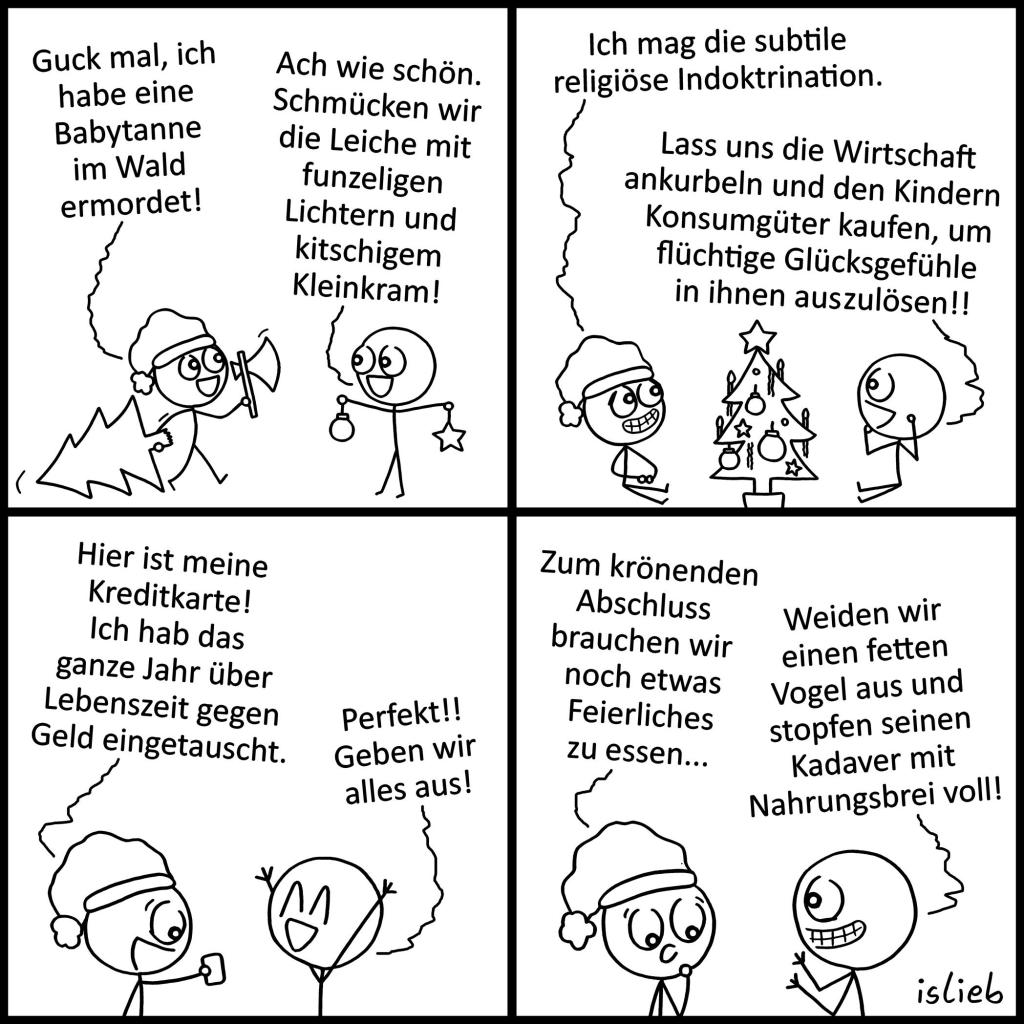 Comic. Ein Mann mit Weihnachtsmannmütze und Axt zieht einen Baum hinter sich her. Er sagt zu seinem Kumpel, der Kugeln und Sterne hält „Guck mal, ich habe eine Babytanne im Wald ermordet!“ Der Kugel-Kumpel erwidert „Ach wie schön. Schmücken wir seine Leiche mit funzeligen Lichtern und kitschigem Kleinkram!“ Beide sitzen nun um den geschmückten Baum. Der mit der Mütze grinst „Ich mag die subtile religiöse Indoktrination.“ Sein Kumpel antwortet „Lass uns die Wirtschaft ankurbeln und den Kindern Konsumgüter kaufen, um flüchtige Glücksgefühle in ihnen auszulösen!!“ Der mit der Mütze hält dem anderen ein kleines Kärtchen hin mit den Worten „Hier ist meine Kreditkarte! Ich hab das ganze Jahr über Lebenszeit gegen Geld eingetauscht.“ Der andere freut sich „Perfekt!! Geben wir alles aus!“ Es wird überlegt „Zum krönenden Abschluss brauchen wir noch etwas Feierliches zu essen…“ „Weiden wir einen fetten Vogel aus und stopfen seinen Kadaver mit Nahrungsbrei voll!“ | Bildbeschreibung von @Studikatze auf Twitter.