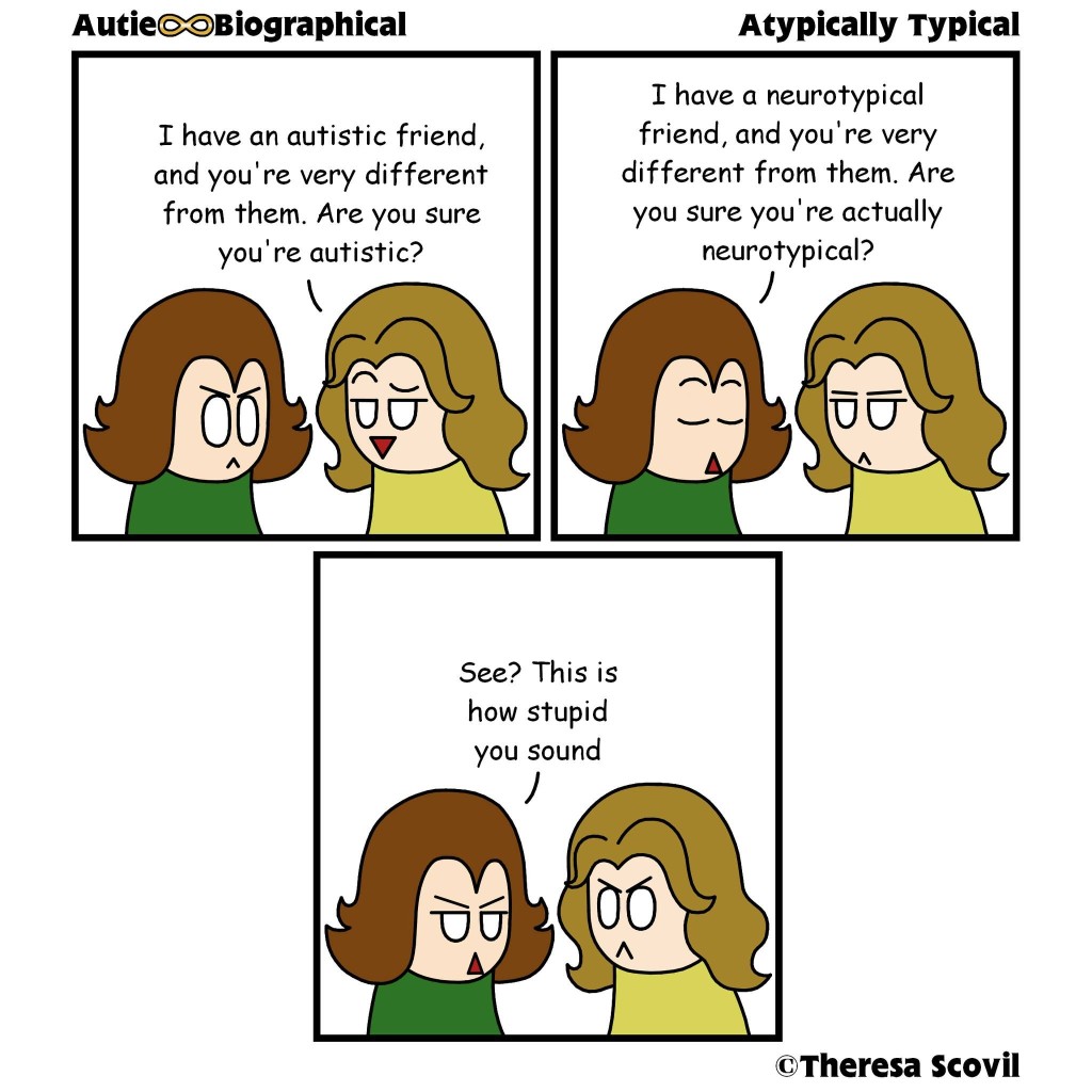 A three panel comic of a person questioning Honeydew's autism. The comic is titled "Atypically Typical" and is made by Theresa Scovil.

Panel 1
A person smugly asks Honeydew "I have an autistic friend, and you're very different from them. Are you sure you're autistic?"
Honeydew looks angry.
Panel 2
Honeydew responds calmly "I have a neurotypical friend, and you're very different from them. Are you sure you're actually neurotypical?"
The person looks annoyed.
Panel 3
Honeydew, looking irritated, says "See? This is how stupid you sound."
The person looks angry.]