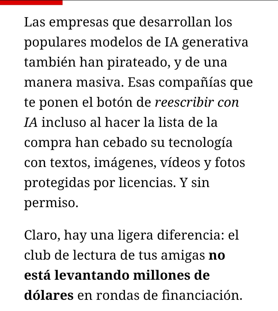 Fragmento del primer número de La conquista del feed: Las empresas que desarrollan los populares modelos de IA generativa también han pirateado, y de una manera masiva. Esas compañías que te ponen el botón de reescribir con IA incluso al hacer la lista de la compra han cebado su tecnología con textos, imágenes, vídeos y fotos protegidas por licencias. Y sin permiso.

Claro, hay una ligera diferencia: el club de lectura de tus amigas no está levantando millones de dólares en rondas de financiación.