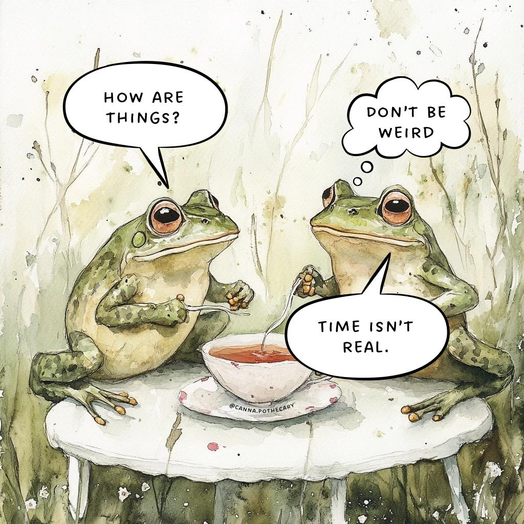 Two frogs sitting with a bowl of tea.  One asks "How are things?" and the other, trying not to be weird, says "Time isn't real"