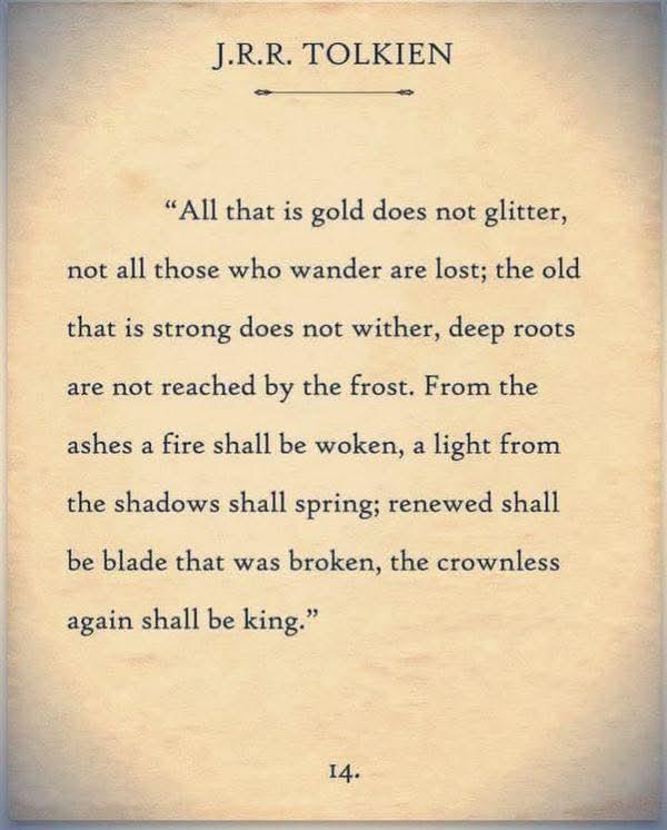 J.R.R. TOLKIEN

"All that is gold does not glitter, not all those who wander are lost; the old that is strong does not wither, deep roots are not reached by the frost. From the ashes a fire shall be woken, a light from the shadows shall spring; renewed shall be blade that was broken, the crownless again shall be king."

14.