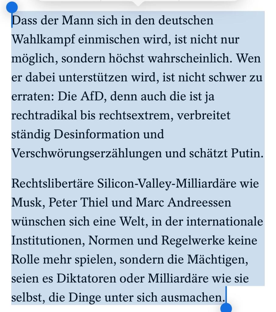 Dass der Mann sich in den deutschen Wahlkampf einmischen wird, ist nicht nur möglich, sondern höchst wahrscheinlich. Wen er dabei unterstützen wird, ist nicht schwer zu erraten: Die AfD, denn auch die ist ja rechtradikal bis rechtsextrem, verbreitet ständig Desinformation und Verschwörungserzählungen und schätzt Putin.

Rechtslibertäre Silicon-Valley-Milliardäre wie Musk, Peter Thiel und Marc Andreessen wünschen sich eine Welt, in der internationale Institutionen, Normen und Regelwerke keine Rolle mehr spielen, sondern die Mächtigen, seien es Diktatoren oder Milliardäre wie sie selbst, die Dinge unter sich ausmachen.