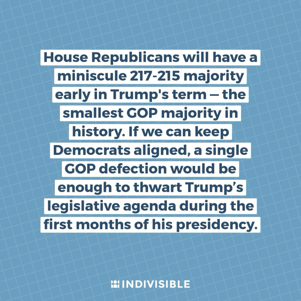 House Republicans will have a miniscule 217-215 majority early in Trump's term — the smallest GOP majority in history. If we can keep Democrats aligned, a single GOP defection would be enough to thwart Trump’s legislative agenda during the first months of his presidency.