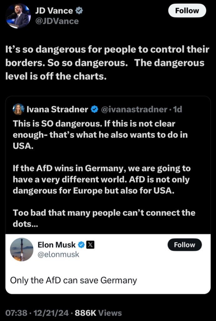 JD Vance 
It’s so dangerous for people to control their borders. So so dangerous. The dangerous level is off the charts. 

 lvana Stradner @ivanastradner-1d 
This is SO dangerous. If this is not clear enough- that’s what he also wants to do in USA.

 If the AfD wins in Germany, we are going to have a very different world. AfD is not only dangerous for Europe but also for USA. Too bad that many people can’t connect the dots... 

Elon Musk  @elonmusk 
Only the AfD can save Germany 
07:38-12/21/24 - 886K Views 