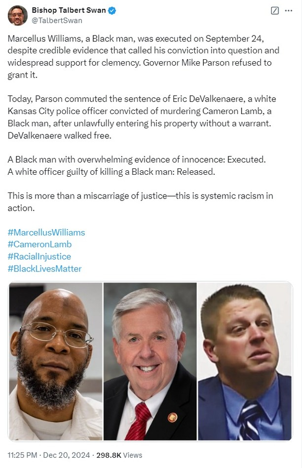 X post from Bishop Talbert Swan 
@TalbertSwan

Marcellus Williams, a Black man, was executed on September 24, despite credible evidence that called his conviction into question and widespread support for clemency. Governor Mike Parson refused to grant it. Today, Parson commuted the sentence of Eric DeValkenaere, a white Kansas City police officer convicted of murdering Cameron Lamb, a Black man, after unlawfully entering his property without a warrant. DeValkenaere walked free. A Black man with overwhelming evidence of innocence: Executed. A white officer guilty of killing a Black man: Released. This is more than a miscarriage of justice—this is systemic racism in action. 

#MarcellusWilliams #CameronLamb #Raciallnjustice #BlackLivesMatter

3 photos below the text show the three men mentioned in the post

11:25 PM - Dec 20, 2024 - 298.8K Views 