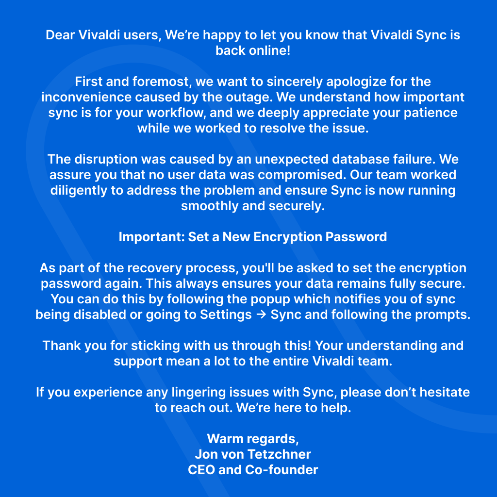 Vivaldi Sync is back online after a database issue. No data was compromised. Reset your encryption password via the popup or in Settings → Sync. Thank you for your patience and support!