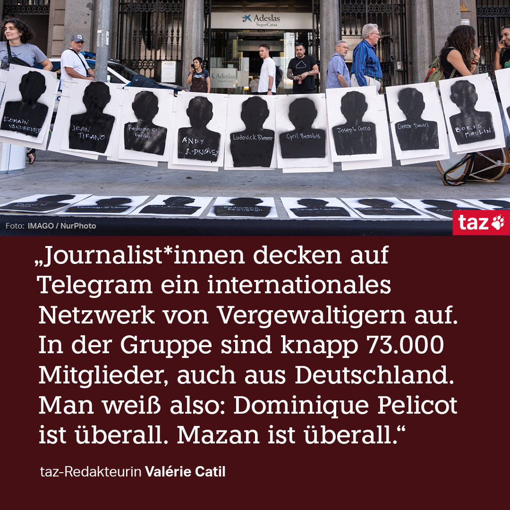 „Auf Telegram decken Journalist*innen ein internationales Netzwerk von Vergewaltigern auf. In der Gruppe sind knapp 73.000 Mitglieder, auch aus Deutschland. Man weiß also: Dominique Pelicot ist überall. Mazan ist überall.“
taz-Redakteurin Valérie Catil