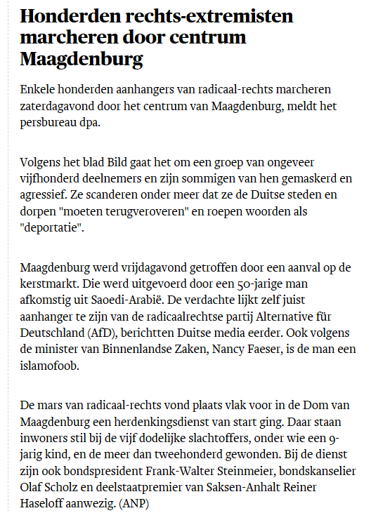 Honderden rechts-extremisten marcheren door centrum Maagdenburg
Enkele honderden aanhangers van radicaal-rechts marcheren zaterdagavond door het centrum van Maagdenburg, meldt het persbureau dpa.

Volgens het blad Bild gaat het om een groep van ongeveer vijfhonderd deelnemers en zijn sommigen van hen gemaskerd en agressief. Ze scanderen onder meer dat ze de Duitse steden en dorpen "moeten terugveroveren" en roepen woorden als "deportatie".

Maagdenburg werd vrijdagavond getroffen door een aanval op de kerstmarkt. Die werd uitgevoerd door een 50-jarige man afkomstig uit Saoedi-Arabië. De verdachte lijkt zelf juist aanhanger te zijn van de radicaalrechtse partij Alternative für Deutschland (AfD), berichtten Duitse media eerder. Ook volgens de minister van Binnenlandse Zaken, Nancy Faeser, is de man een islamofoob.

De mars van radicaal-rechts vond plaats vlak voor in de Dom van Maagdenburg een herdenkingsdienst van start ging. Daar staan inwoners stil bij de vijf dodelijke slachtoffers, onder wie een 9-jarig kind, en de meer dan tweehonderd gewonden. Bij de dienst zijn ook bondspresident Frank-Walter Steinmeier, bondskanselier Olaf Scholz en deelstaatpremier van Saksen-Anhalt Reiner Haseloff aanwezig. (ANP)