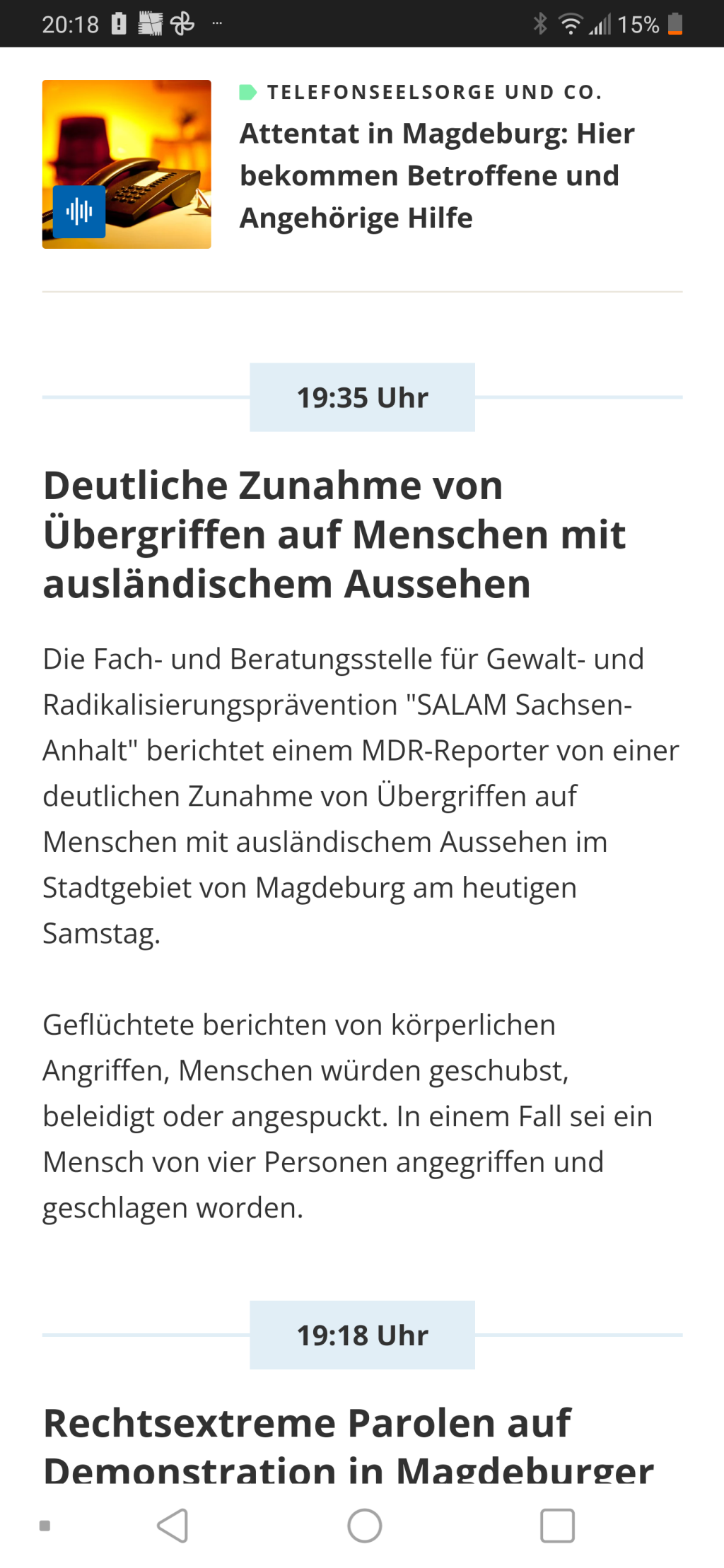 Screenshot Nachrichtenticker. 19:35
Deutliche Zunahme von Übergriffen auf Menschen mit ausländischem Aussehen
Die Fach- und Beratungsstelle für Gewalt- und Radikalisierungsprävention "SALAM Sachsen-Anhalt" berichtet einem MDR-Reporter von einer deutlichen Zunahme von Übergriffen auf Menschen mit ausländischem Aussehen im Stadtgebiet von Magdeburg am heutigen Samstag.

Geflüchtete berichten von körperlichen Angriffen, Menschen würden geschubst, beleidigt oder angespuckt. In einem Fall sei ein Mensch von vier Personen angegriffen und geschlagen worden.   